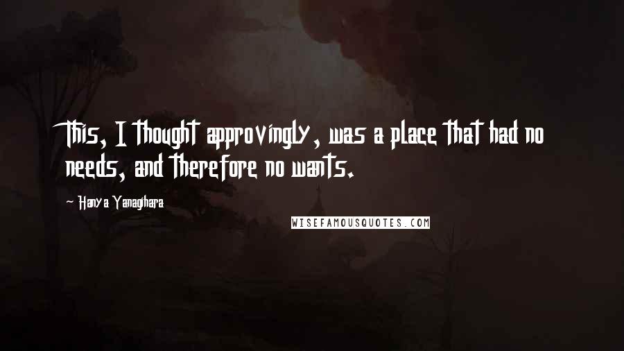 Hanya Yanagihara Quotes: This, I thought approvingly, was a place that had no needs, and therefore no wants.