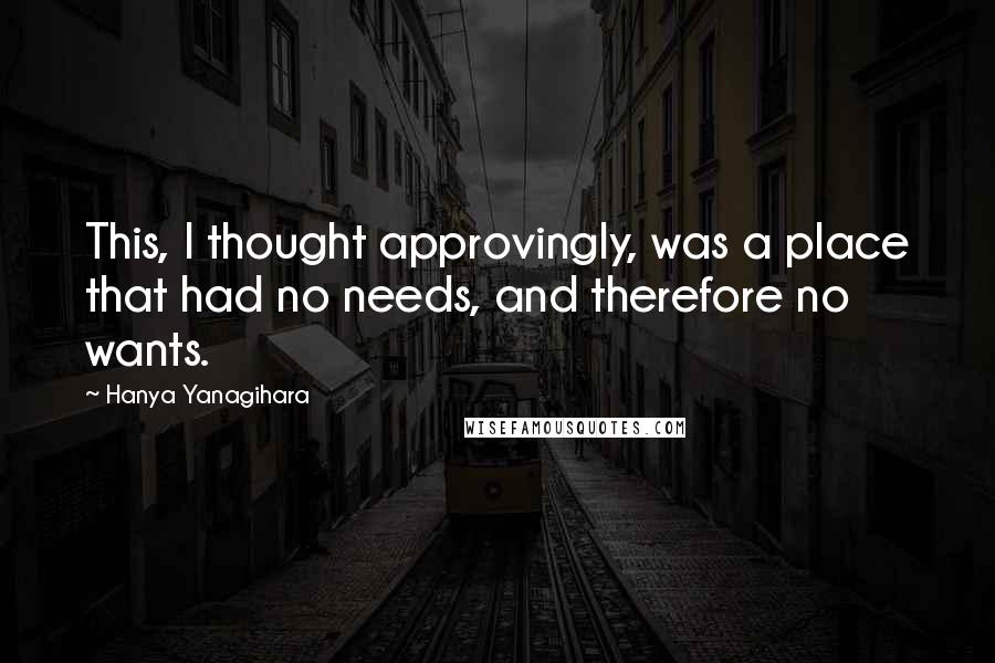 Hanya Yanagihara Quotes: This, I thought approvingly, was a place that had no needs, and therefore no wants.