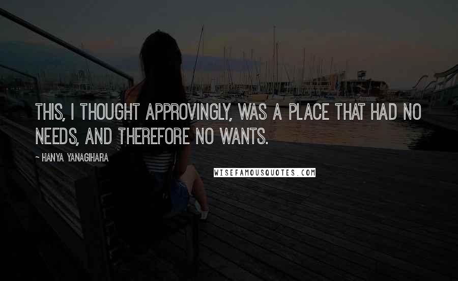 Hanya Yanagihara Quotes: This, I thought approvingly, was a place that had no needs, and therefore no wants.