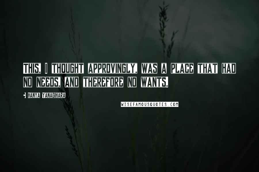 Hanya Yanagihara Quotes: This, I thought approvingly, was a place that had no needs, and therefore no wants.