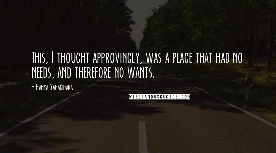 Hanya Yanagihara Quotes: This, I thought approvingly, was a place that had no needs, and therefore no wants.