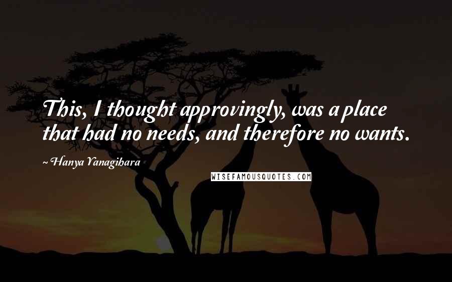 Hanya Yanagihara Quotes: This, I thought approvingly, was a place that had no needs, and therefore no wants.