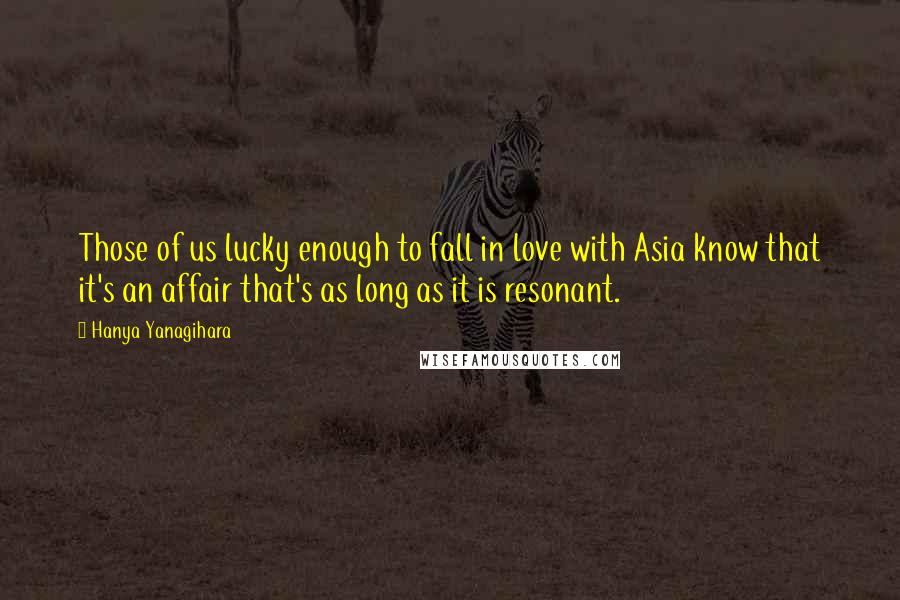 Hanya Yanagihara Quotes: Those of us lucky enough to fall in love with Asia know that it's an affair that's as long as it is resonant.