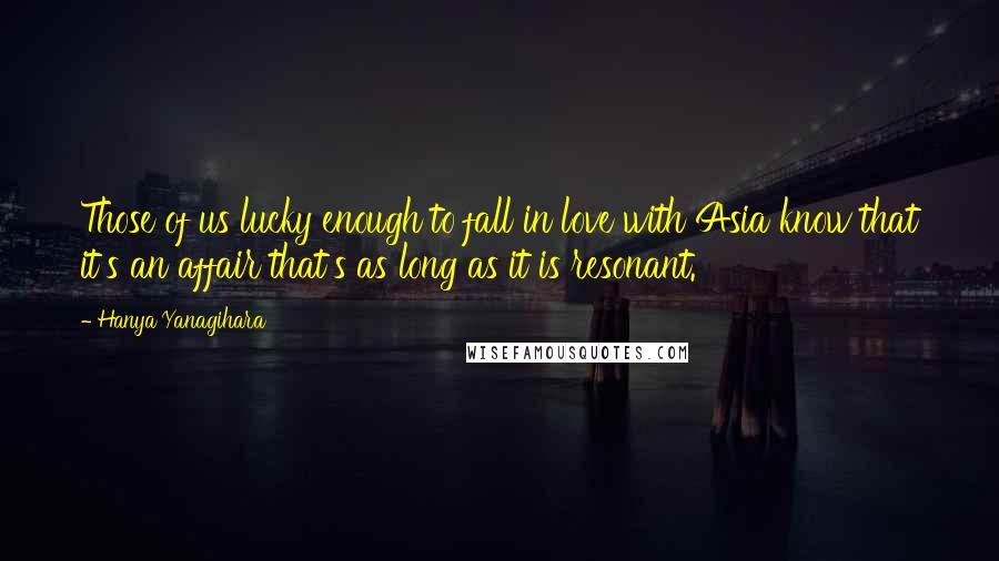 Hanya Yanagihara Quotes: Those of us lucky enough to fall in love with Asia know that it's an affair that's as long as it is resonant.