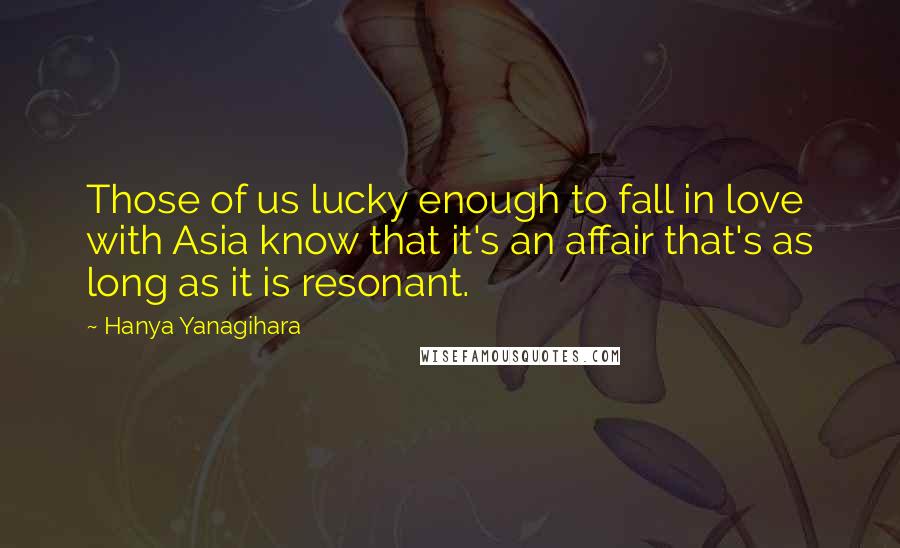 Hanya Yanagihara Quotes: Those of us lucky enough to fall in love with Asia know that it's an affair that's as long as it is resonant.