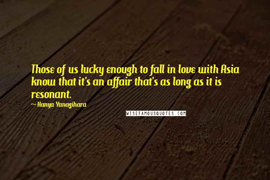 Hanya Yanagihara Quotes: Those of us lucky enough to fall in love with Asia know that it's an affair that's as long as it is resonant.