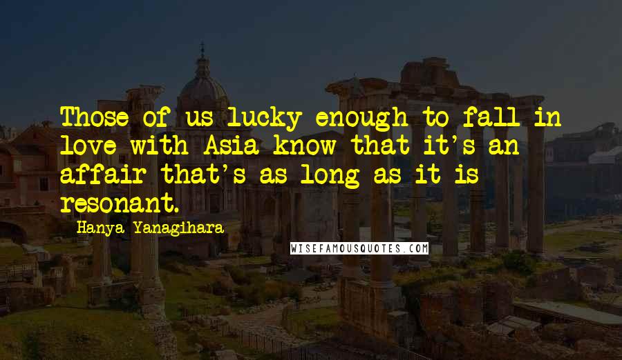 Hanya Yanagihara Quotes: Those of us lucky enough to fall in love with Asia know that it's an affair that's as long as it is resonant.