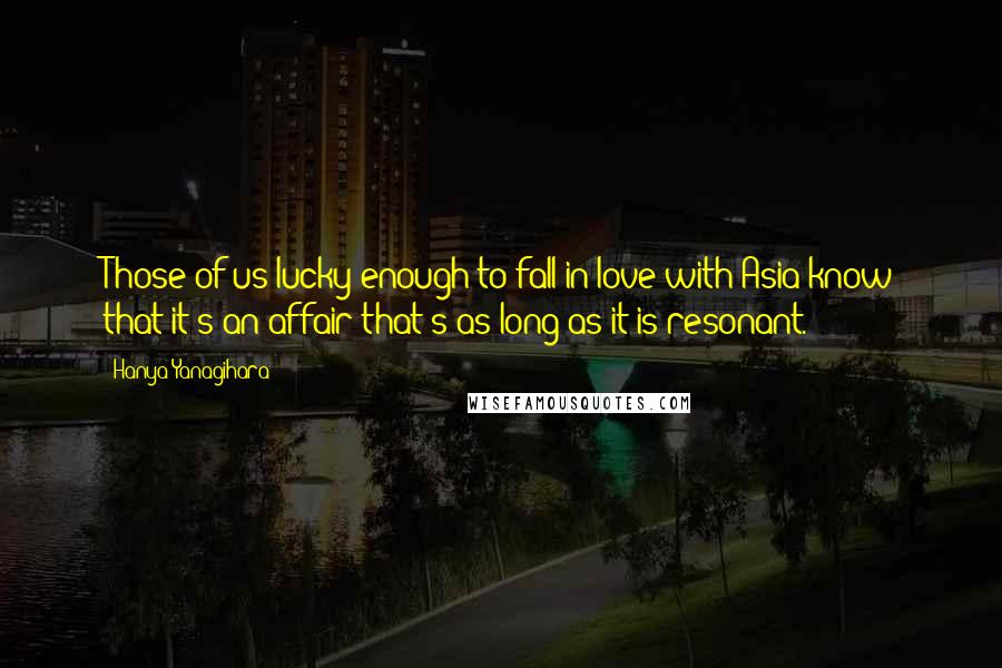 Hanya Yanagihara Quotes: Those of us lucky enough to fall in love with Asia know that it's an affair that's as long as it is resonant.