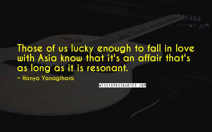 Hanya Yanagihara Quotes: Those of us lucky enough to fall in love with Asia know that it's an affair that's as long as it is resonant.