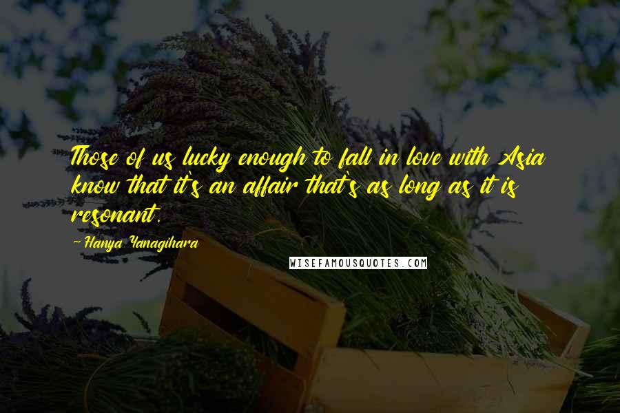 Hanya Yanagihara Quotes: Those of us lucky enough to fall in love with Asia know that it's an affair that's as long as it is resonant.