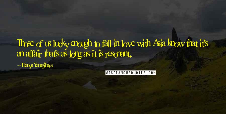 Hanya Yanagihara Quotes: Those of us lucky enough to fall in love with Asia know that it's an affair that's as long as it is resonant.