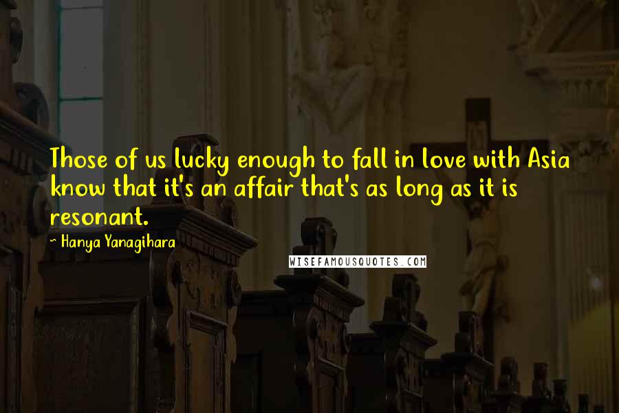 Hanya Yanagihara Quotes: Those of us lucky enough to fall in love with Asia know that it's an affair that's as long as it is resonant.