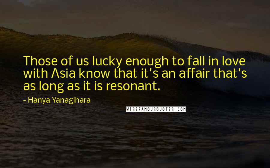 Hanya Yanagihara Quotes: Those of us lucky enough to fall in love with Asia know that it's an affair that's as long as it is resonant.