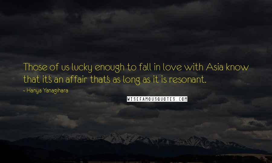 Hanya Yanagihara Quotes: Those of us lucky enough to fall in love with Asia know that it's an affair that's as long as it is resonant.