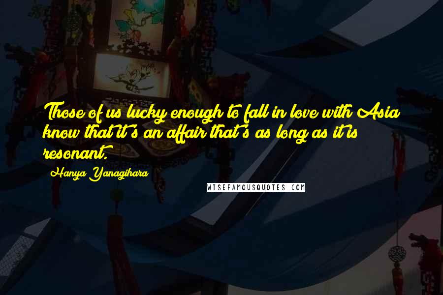 Hanya Yanagihara Quotes: Those of us lucky enough to fall in love with Asia know that it's an affair that's as long as it is resonant.