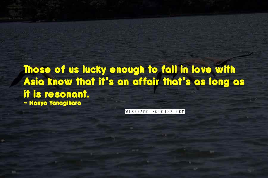 Hanya Yanagihara Quotes: Those of us lucky enough to fall in love with Asia know that it's an affair that's as long as it is resonant.