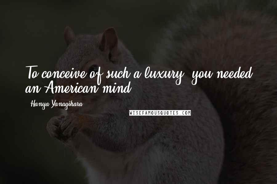Hanya Yanagihara Quotes: To conceive of such a luxury, you needed an American mind.