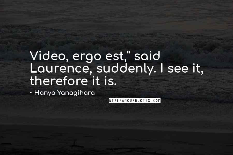 Hanya Yanagihara Quotes: Video, ergo est," said Laurence, suddenly. I see it, therefore it is.