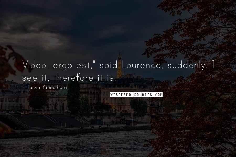 Hanya Yanagihara Quotes: Video, ergo est," said Laurence, suddenly. I see it, therefore it is.