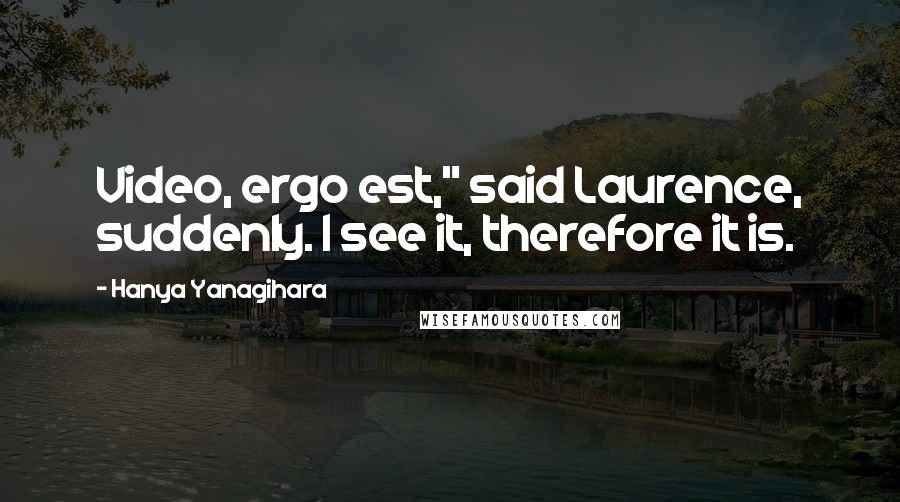 Hanya Yanagihara Quotes: Video, ergo est," said Laurence, suddenly. I see it, therefore it is.