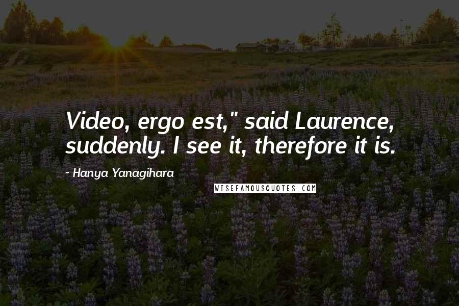 Hanya Yanagihara Quotes: Video, ergo est," said Laurence, suddenly. I see it, therefore it is.