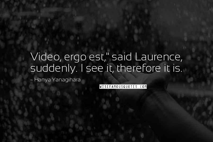 Hanya Yanagihara Quotes: Video, ergo est," said Laurence, suddenly. I see it, therefore it is.