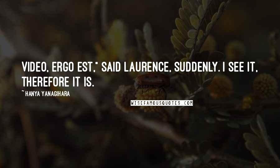 Hanya Yanagihara Quotes: Video, ergo est," said Laurence, suddenly. I see it, therefore it is.