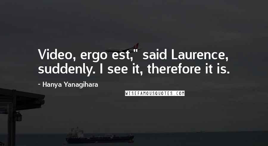 Hanya Yanagihara Quotes: Video, ergo est," said Laurence, suddenly. I see it, therefore it is.