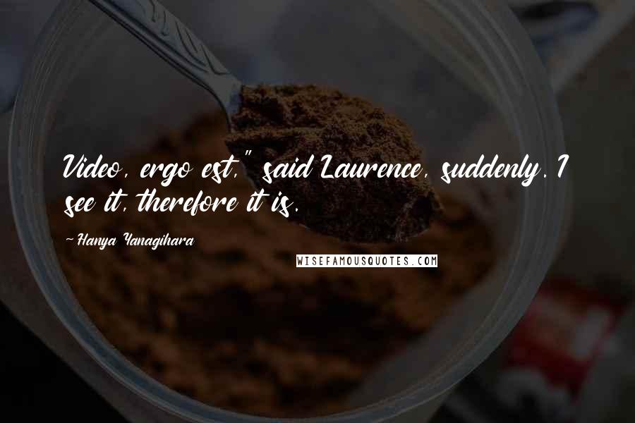 Hanya Yanagihara Quotes: Video, ergo est," said Laurence, suddenly. I see it, therefore it is.