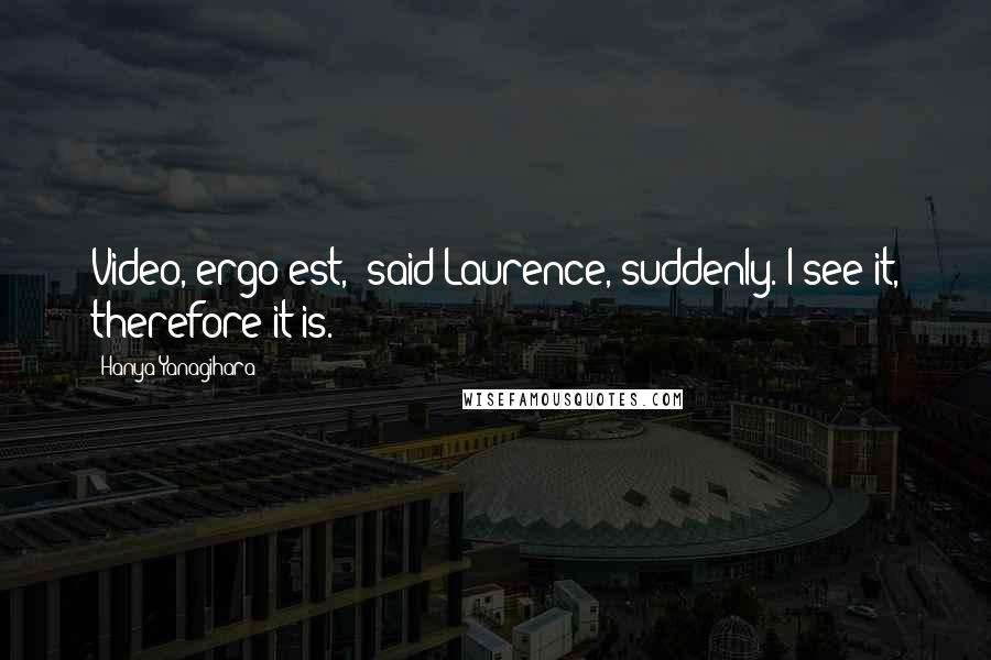 Hanya Yanagihara Quotes: Video, ergo est," said Laurence, suddenly. I see it, therefore it is.