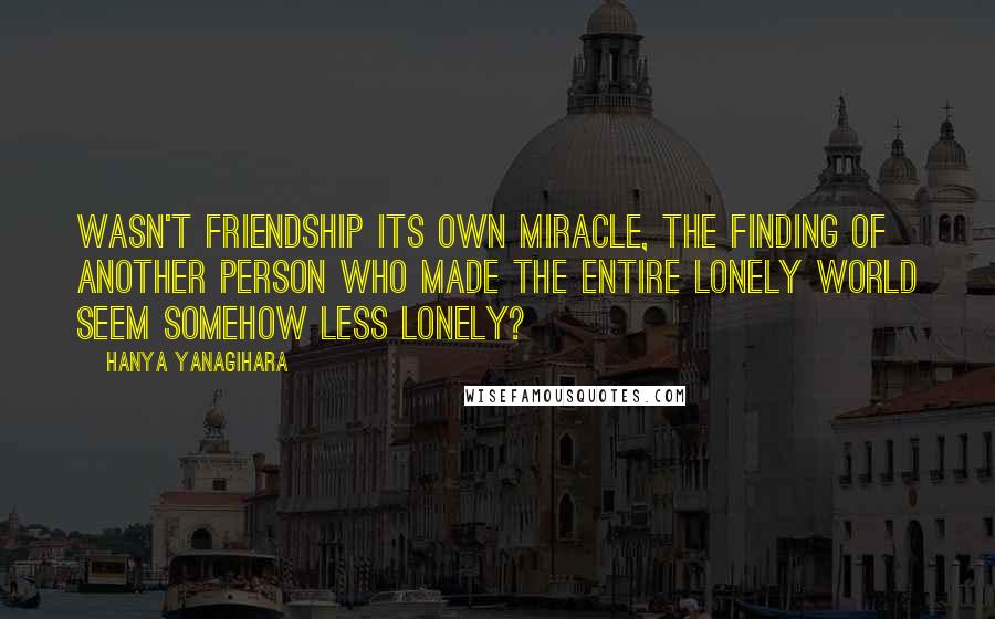 Hanya Yanagihara Quotes: Wasn't friendship its own miracle, the finding of another person who made the entire lonely world seem somehow less lonely?