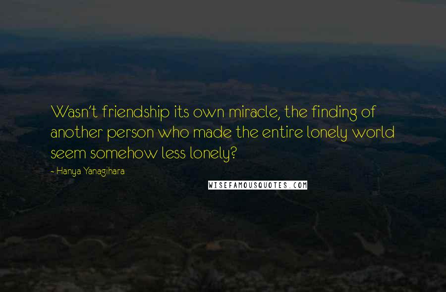 Hanya Yanagihara Quotes: Wasn't friendship its own miracle, the finding of another person who made the entire lonely world seem somehow less lonely?