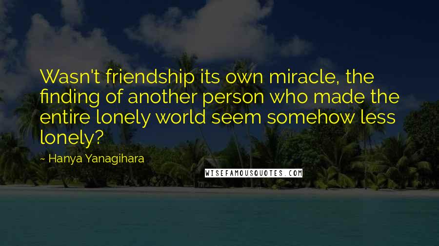 Hanya Yanagihara Quotes: Wasn't friendship its own miracle, the finding of another person who made the entire lonely world seem somehow less lonely?