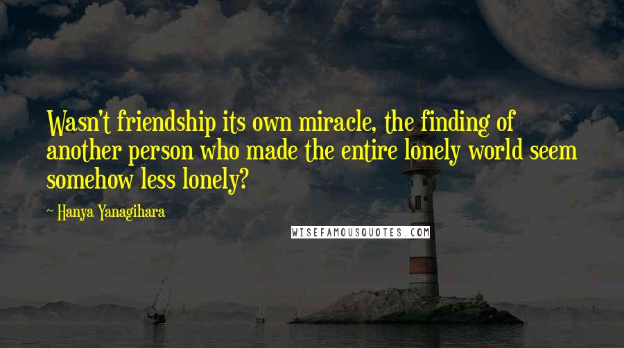 Hanya Yanagihara Quotes: Wasn't friendship its own miracle, the finding of another person who made the entire lonely world seem somehow less lonely?