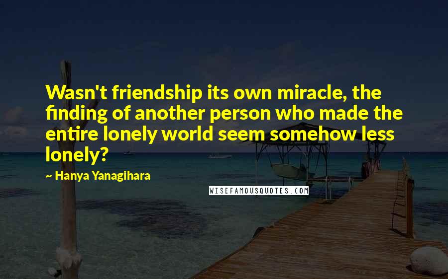 Hanya Yanagihara Quotes: Wasn't friendship its own miracle, the finding of another person who made the entire lonely world seem somehow less lonely?