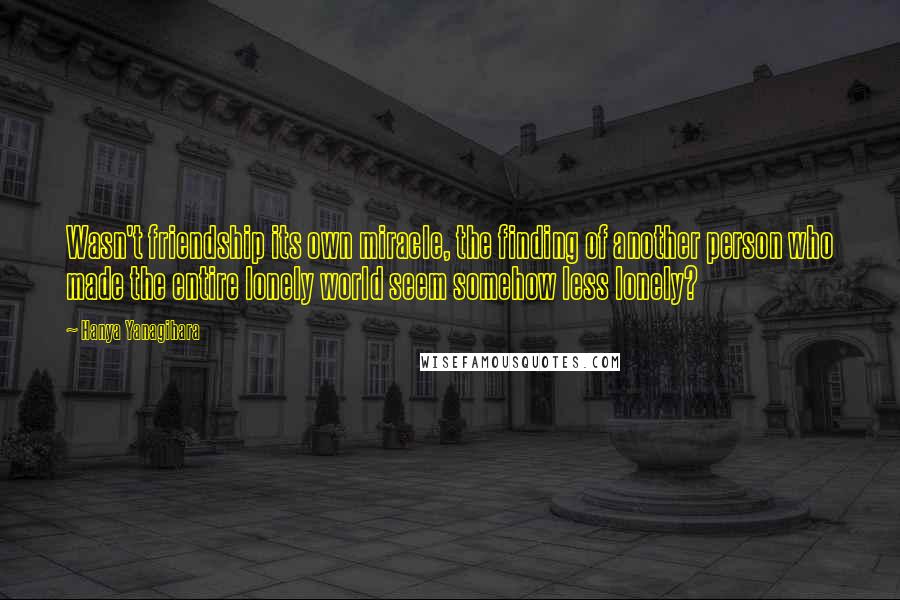 Hanya Yanagihara Quotes: Wasn't friendship its own miracle, the finding of another person who made the entire lonely world seem somehow less lonely?