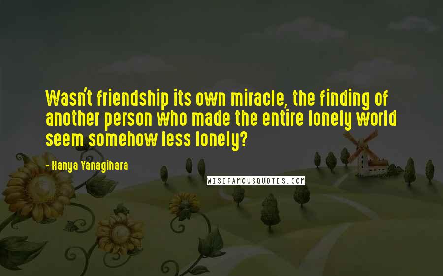 Hanya Yanagihara Quotes: Wasn't friendship its own miracle, the finding of another person who made the entire lonely world seem somehow less lonely?