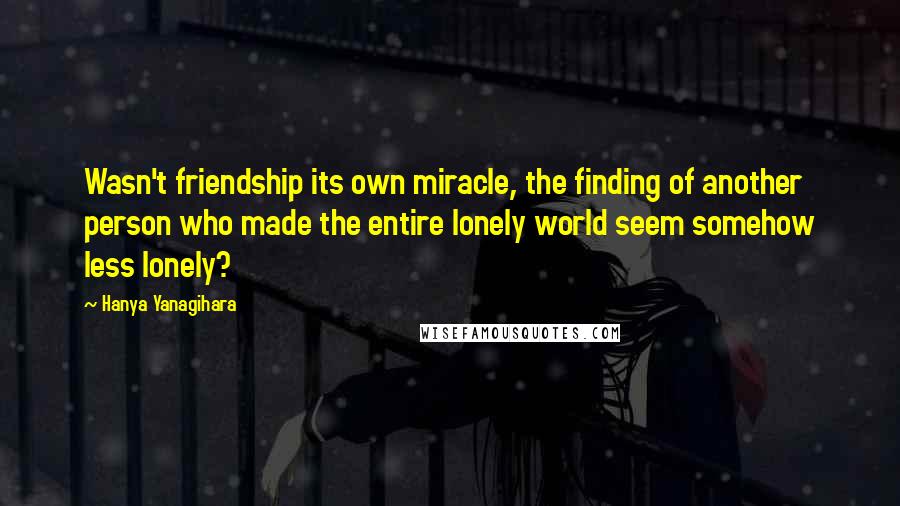 Hanya Yanagihara Quotes: Wasn't friendship its own miracle, the finding of another person who made the entire lonely world seem somehow less lonely?