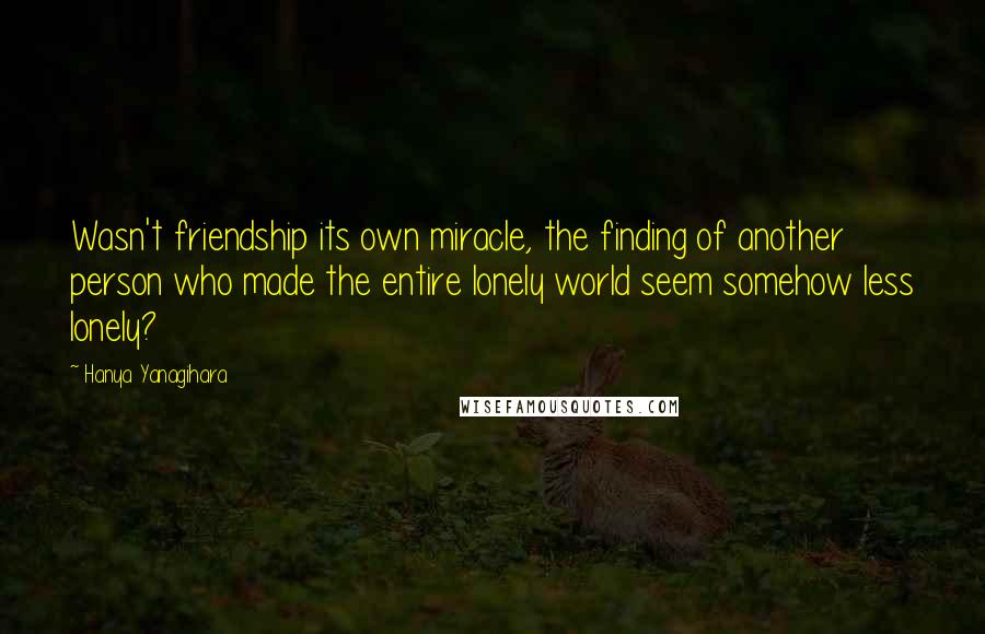 Hanya Yanagihara Quotes: Wasn't friendship its own miracle, the finding of another person who made the entire lonely world seem somehow less lonely?