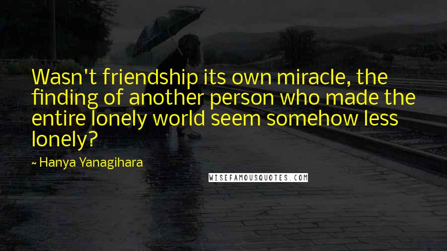 Hanya Yanagihara Quotes: Wasn't friendship its own miracle, the finding of another person who made the entire lonely world seem somehow less lonely?