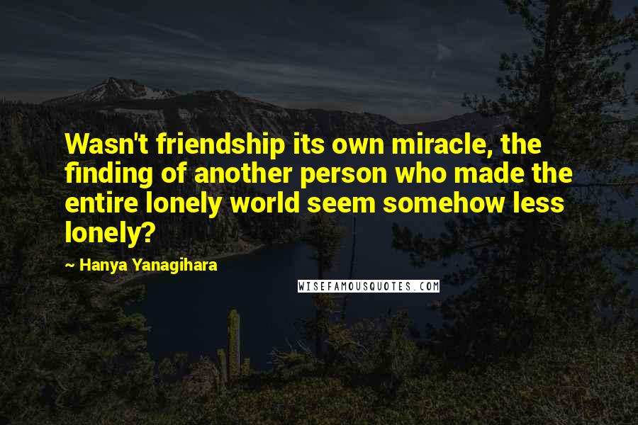 Hanya Yanagihara Quotes: Wasn't friendship its own miracle, the finding of another person who made the entire lonely world seem somehow less lonely?