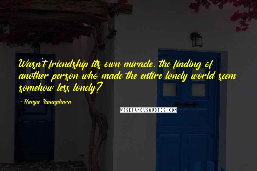 Hanya Yanagihara Quotes: Wasn't friendship its own miracle, the finding of another person who made the entire lonely world seem somehow less lonely?