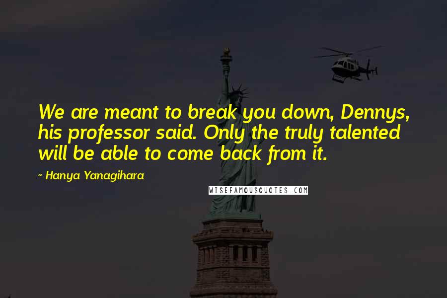 Hanya Yanagihara Quotes: We are meant to break you down, Dennys, his professor said. Only the truly talented will be able to come back from it.
