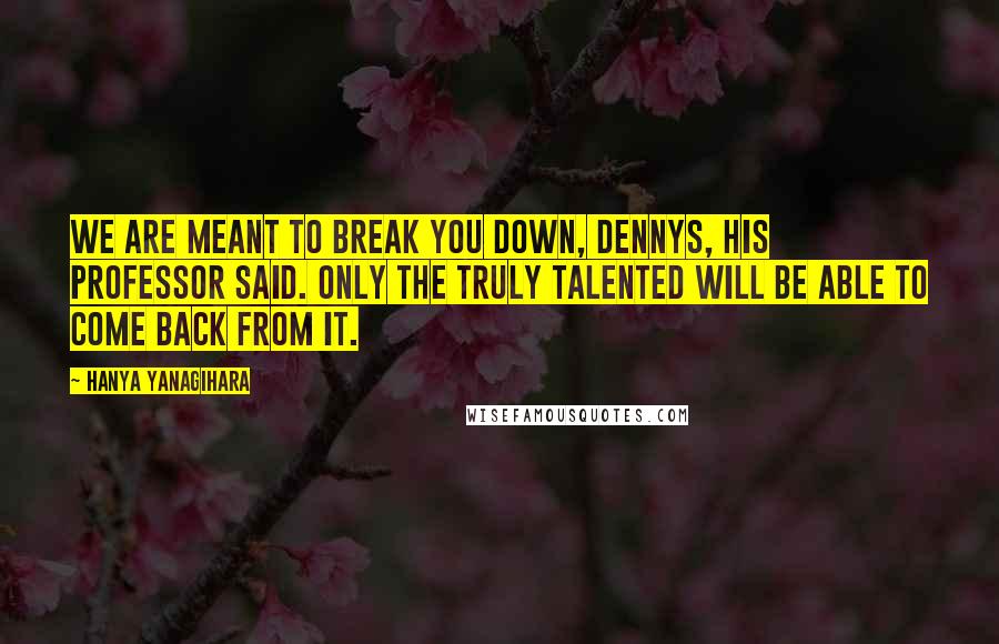 Hanya Yanagihara Quotes: We are meant to break you down, Dennys, his professor said. Only the truly talented will be able to come back from it.