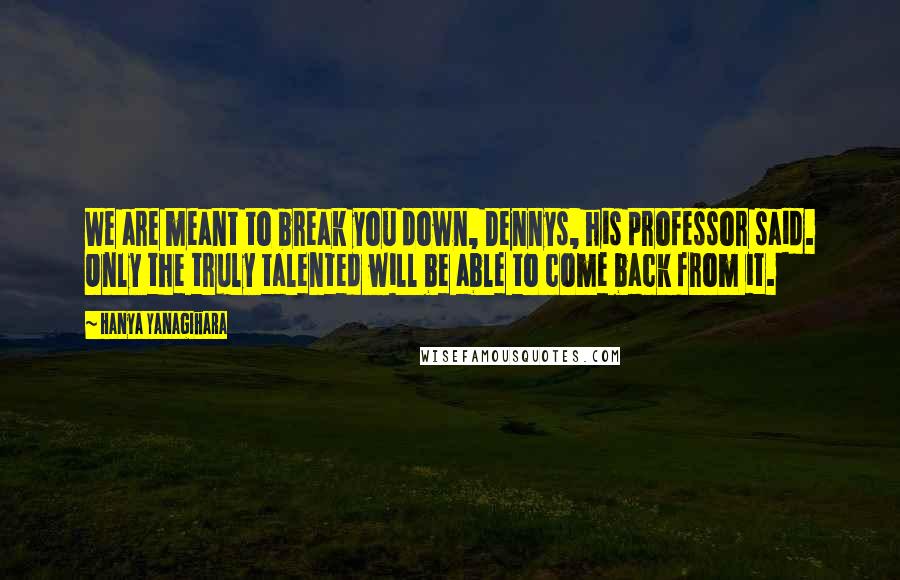 Hanya Yanagihara Quotes: We are meant to break you down, Dennys, his professor said. Only the truly talented will be able to come back from it.