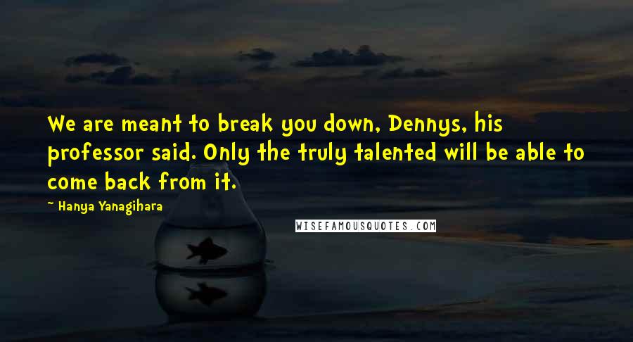 Hanya Yanagihara Quotes: We are meant to break you down, Dennys, his professor said. Only the truly talented will be able to come back from it.