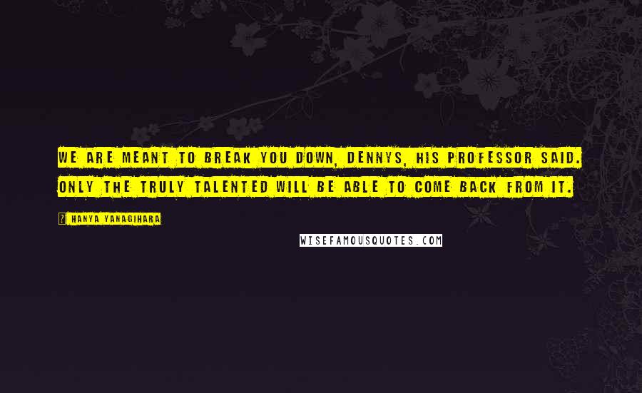 Hanya Yanagihara Quotes: We are meant to break you down, Dennys, his professor said. Only the truly talented will be able to come back from it.