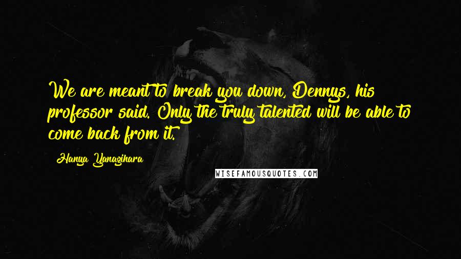 Hanya Yanagihara Quotes: We are meant to break you down, Dennys, his professor said. Only the truly talented will be able to come back from it.