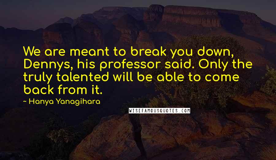Hanya Yanagihara Quotes: We are meant to break you down, Dennys, his professor said. Only the truly talented will be able to come back from it.