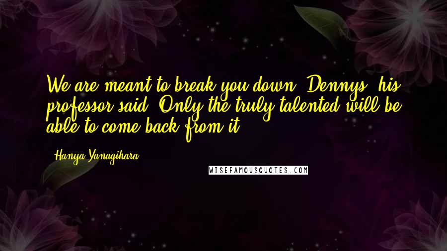 Hanya Yanagihara Quotes: We are meant to break you down, Dennys, his professor said. Only the truly talented will be able to come back from it.